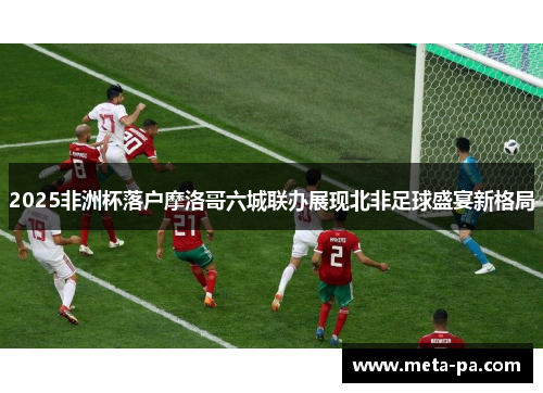 2025非洲杯落户摩洛哥六城联办展现北非足球盛宴新格局