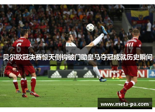 贝尔欧冠决赛惊天倒钩破门助皇马夺冠成就历史瞬间