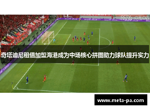 奇塔迪尼租借加盟海港成为中场核心拼图助力球队提升实力 奇塔迪尼租借加盟海港成为中场核心拼图助力球队提升实力