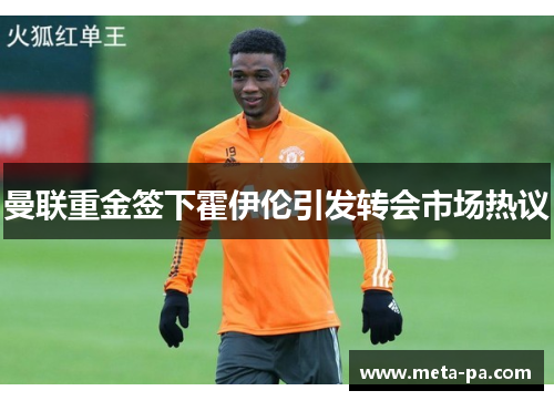 曼联重金签下霍伊伦引发转会市场热议 曼联重金签下霍伊伦引发转会市场热议