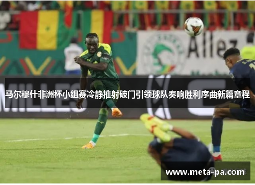 马尔穆什非洲杯小组赛冷静推射破门引领球队奏响胜利序曲新篇章程 马尔穆什非洲杯小组赛冷静推射破门引领球队奏响胜利序曲新篇章程